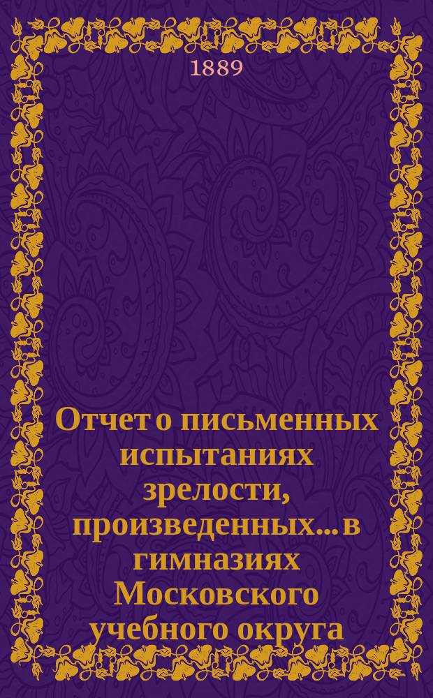 Отчет о письменных испытаниях зрелости, произведенных... в гимназиях Московского учебного округа. в 1888 году