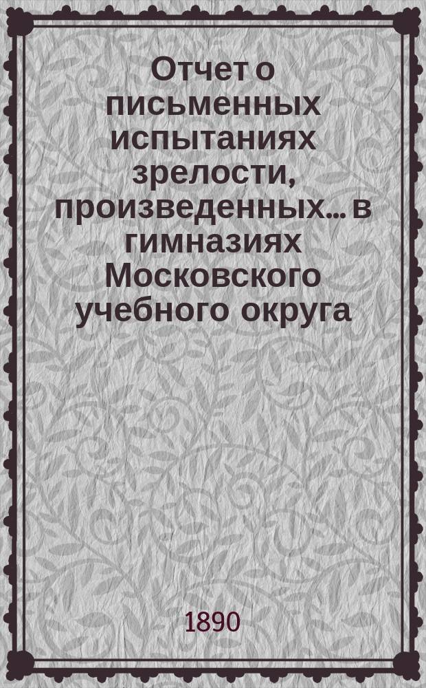 Отчет о письменных испытаниях зрелости, произведенных... в гимназиях Московского учебного округа. в 1889 году