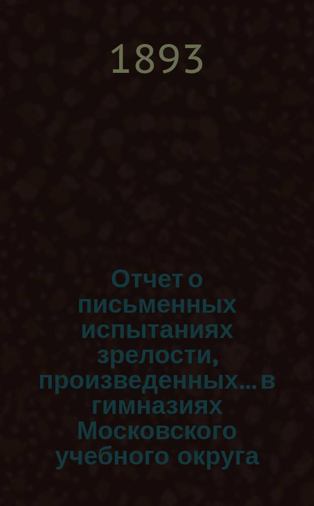 Отчет о письменных испытаниях зрелости, произведенных... в гимназиях Московского учебного округа. в 1891 году