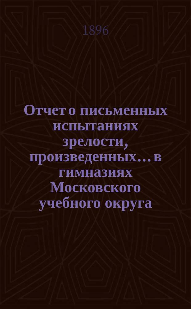 Отчет о письменных испытаниях зрелости, произведенных... в гимназиях Московского учебного округа. в 1894 году