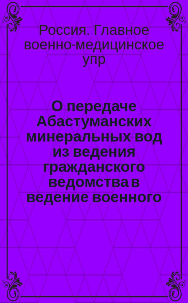 О передаче Абастуманских минеральных вод из ведения гражданского ведомства в ведение военного : Докл. по Гл. воен.-мед. упр
