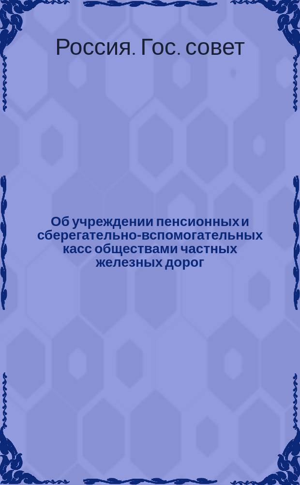 Об учреждении пенсионных и сберегательно-вспомогательных касс обществами частных железных дорог: Выс. утв. 30 мая 1888 г. мнение Гос. совета; Общее положение о пенсионных кассах российских частных железных дорог; Общее положение о сберегательно-вспомогательных кассах российских частных железных дорог