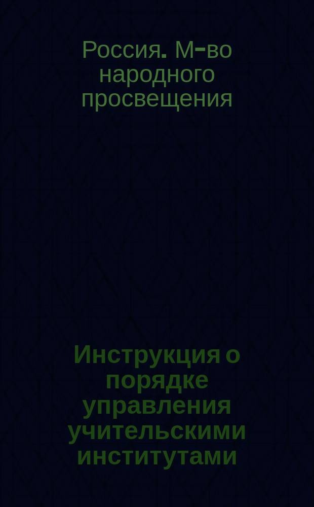 Инструкция о порядке управления учительскими институтами : (Утв. г. управляющим М-вом нар. прос. тов. министра)