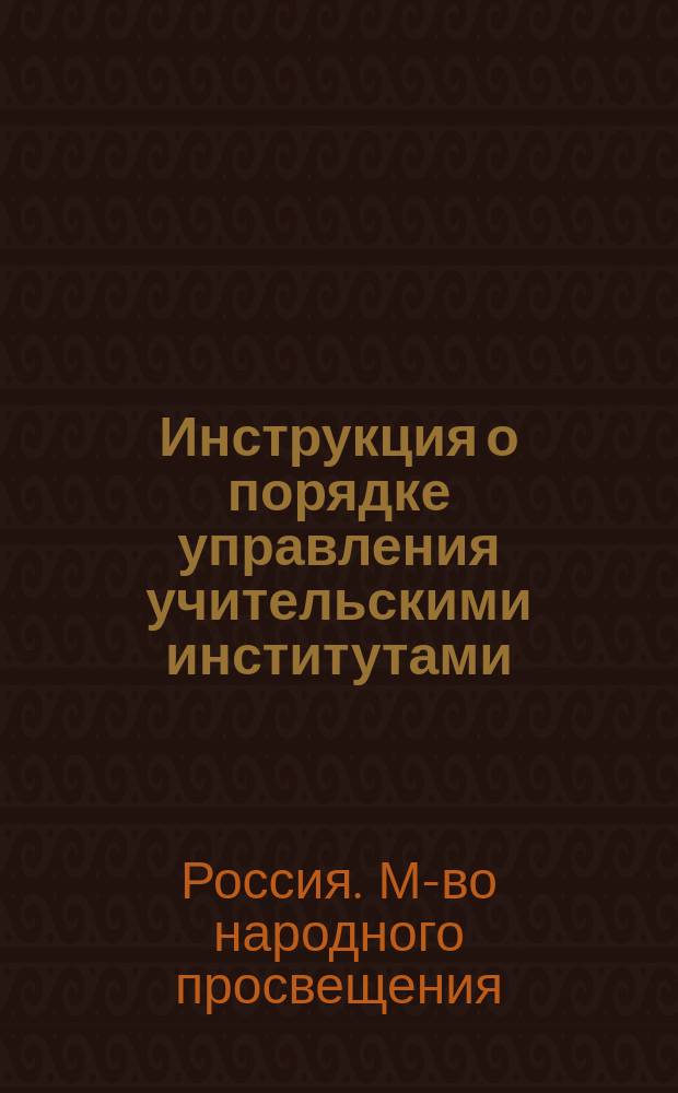 Инструкция о порядке управления учительскими институтами : (Утв. г. управляющим М-вом нар. прос. тов. министра)