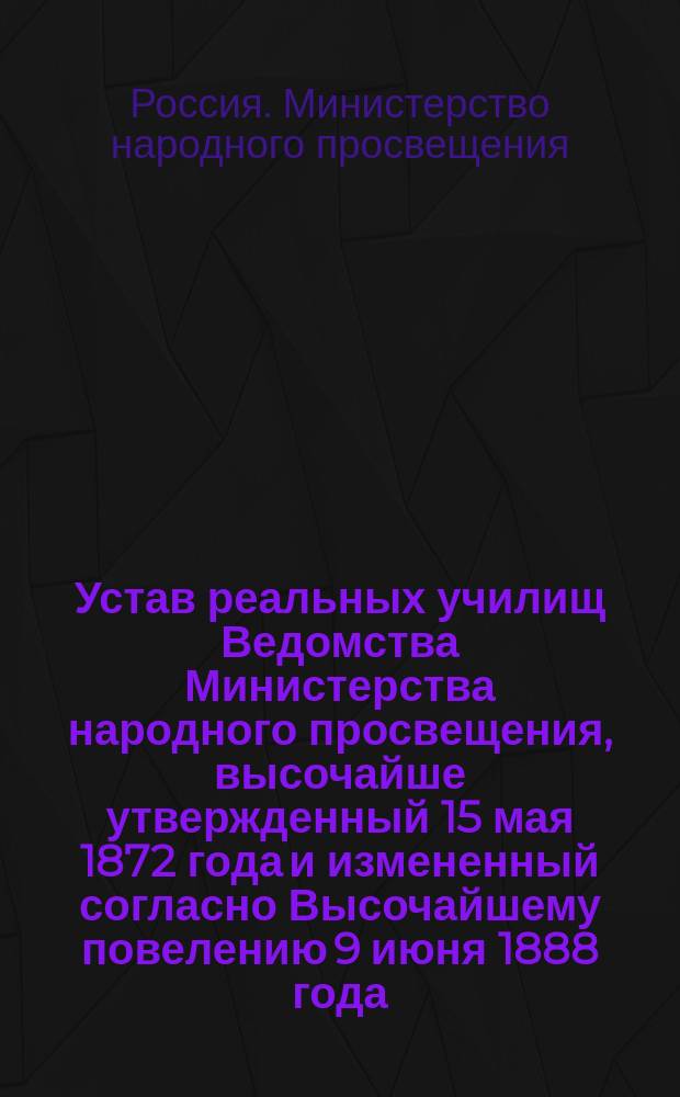 Устав реальных училищ Ведомства Министерства народного просвещения, высочайше утвержденный 15 мая 1872 года и измененный согласно Высочайшему повелению 9 июня 1888 года