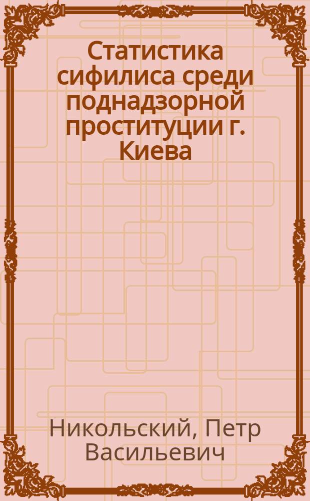 Статистика сифилиса среди поднадзорной проституции г. Киева : Докл., чит. 6 мая 1868 г. в комис., избр. от О-ва киев. врачей по вопр. о мерах к ограничению распростр. сифилиса