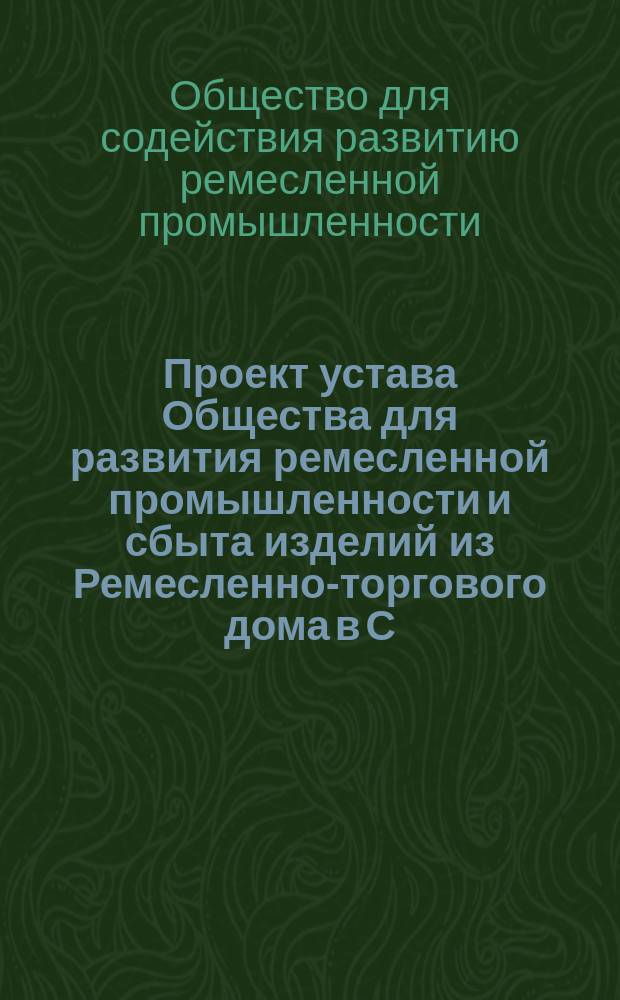 Проект устава Общества для развития ремесленной промышленности и сбыта изделий из Ремесленно-торгового дома в С.-Петербурге; Проект устава Общества для содействия развитию ремесленной промышленности в С.-Петербурге