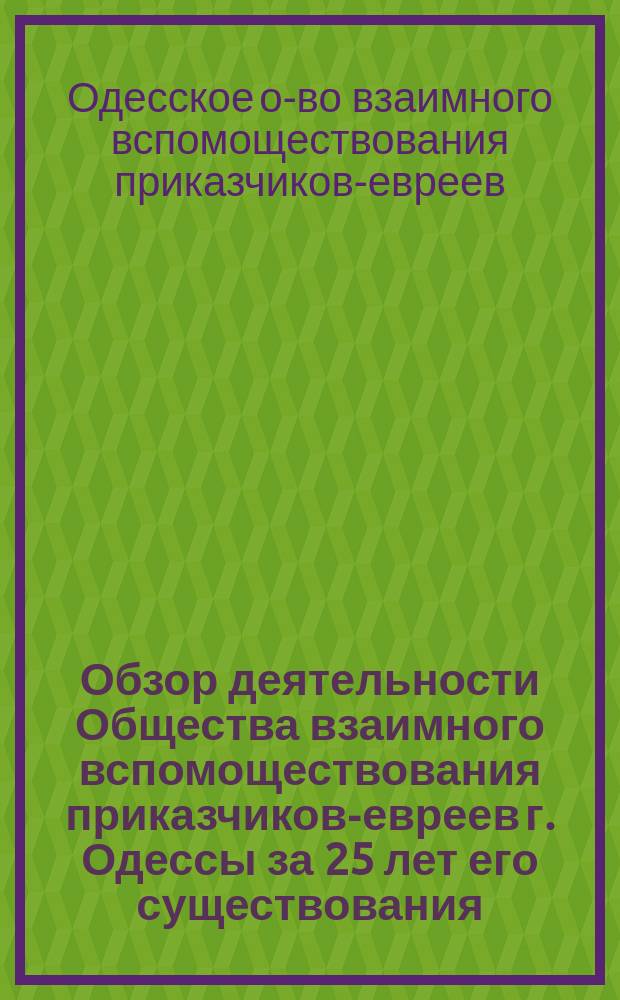 Обзор деятельности Общества взаимного вспомоществования приказчиков-евреев г. Одессы за 25 лет его существования, 1863-1888, и Отчет Правления Общества за 1887 год : Год 25-й