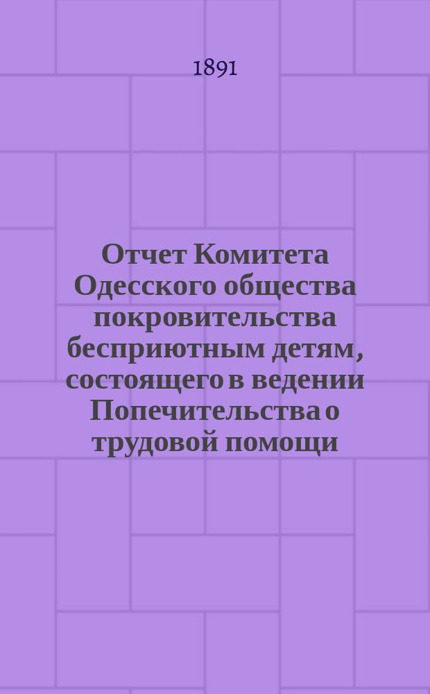 Отчет Комитета Одесского общества покровительства бесприютным детям, состоящего в ведении Попечительства о трудовой помощи... с 1-го января 1890 года по 1-е января 1891 года