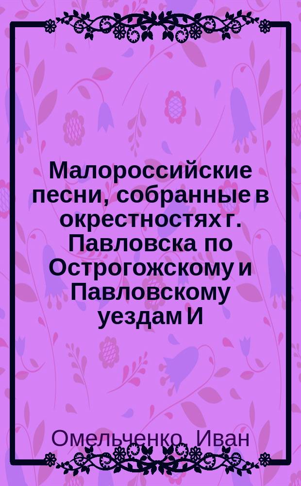 Малороссийские песни, собранные в окрестностях г. Павловска по Острогожскому и Павловскому уездам И. Омельченком : Вып. 1