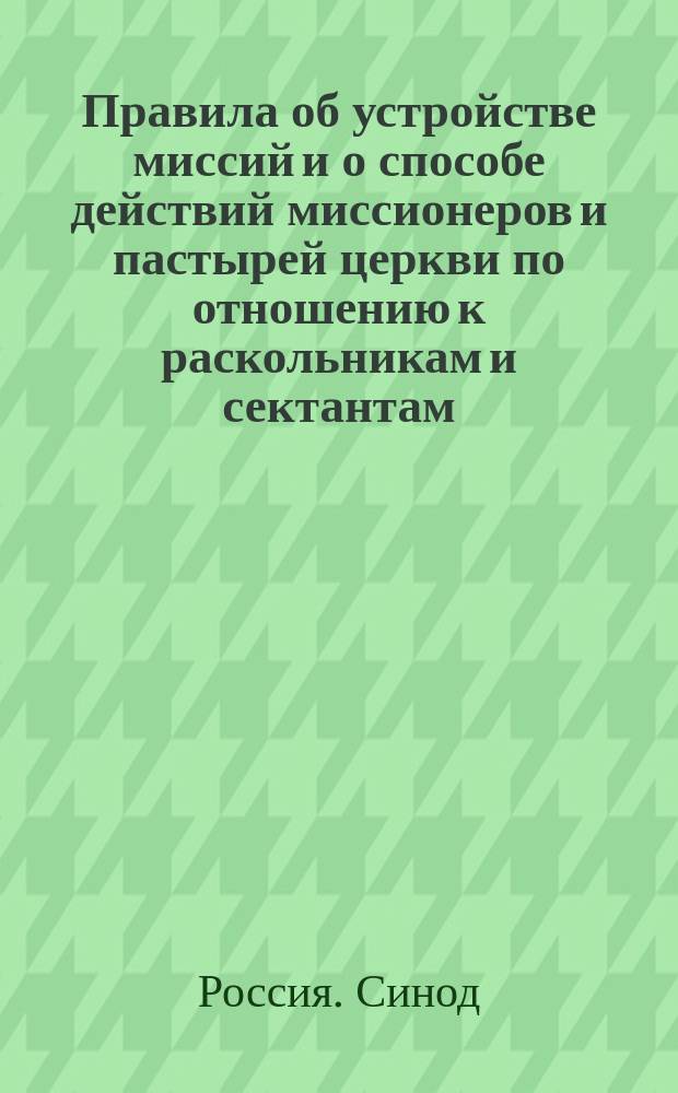 Правила об устройстве миссий и о способе действий миссионеров и пастырей церкви по отношению к раскольникам и сектантам : (По определению Святейшего синода от 25 мая 1888 г. за № 1, 116)