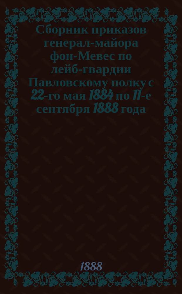 Сборник приказов генерал-майора фон-Мевес по лейб-гвардии Павловскому полку с 22-го мая 1884 по 11-е сентября 1888 года