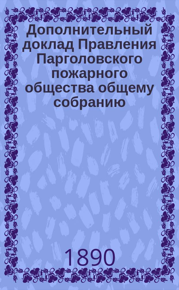 Дополнительный доклад Правления Парголовского пожарного общества общему собранию... ... с 1-го мая 1890 г. по 22 июля 1890 г.