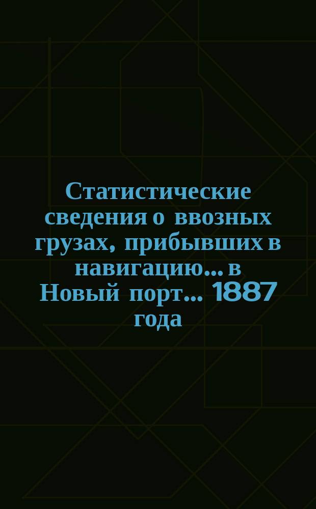 Статистические сведения о ввозных грузах, прибывших в навигацию... в Новый порт. ... 1887 года
