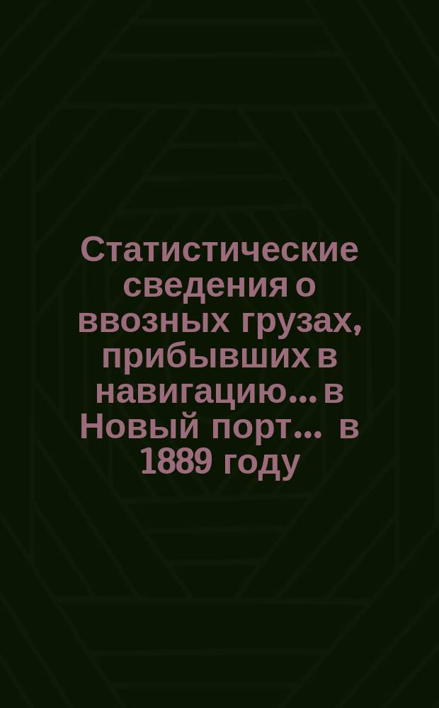 Статистические сведения о ввозных грузах, прибывших в навигацию... в Новый порт. ... в 1889 году