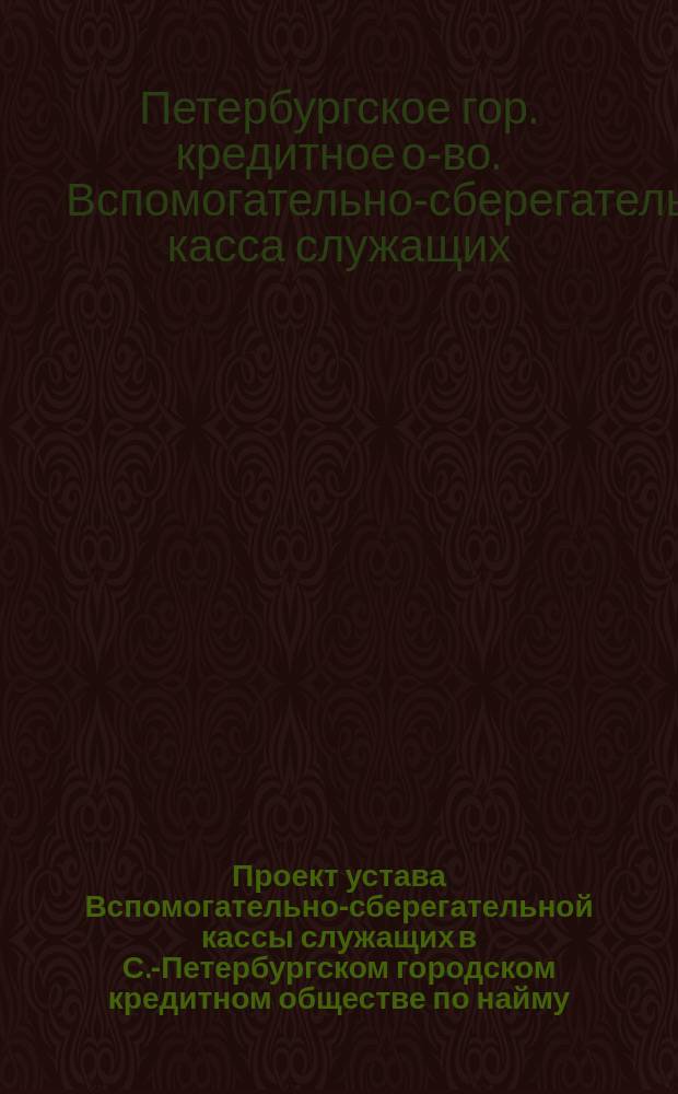 Проект устава Вспомогательно-сберегательной кассы служащих в С.-Петербургском городском кредитном обществе по найму