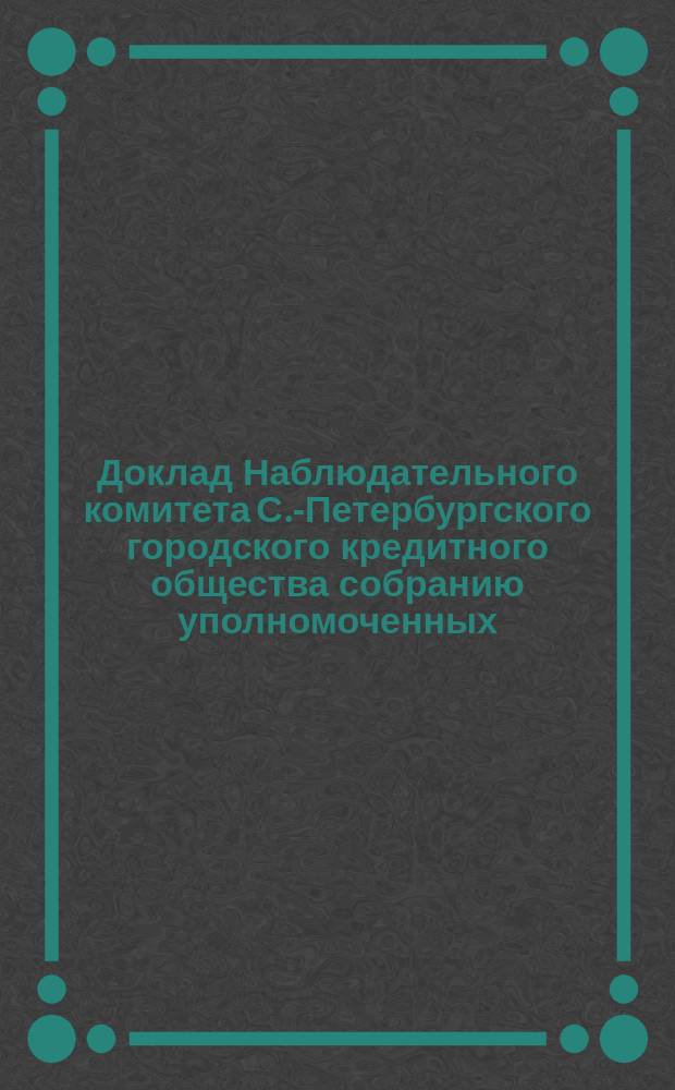 Доклад Наблюдательного комитета С.-Петербургского городского кредитного общества собранию уполномоченных... ... назначенному на 18 октября 1888 года
