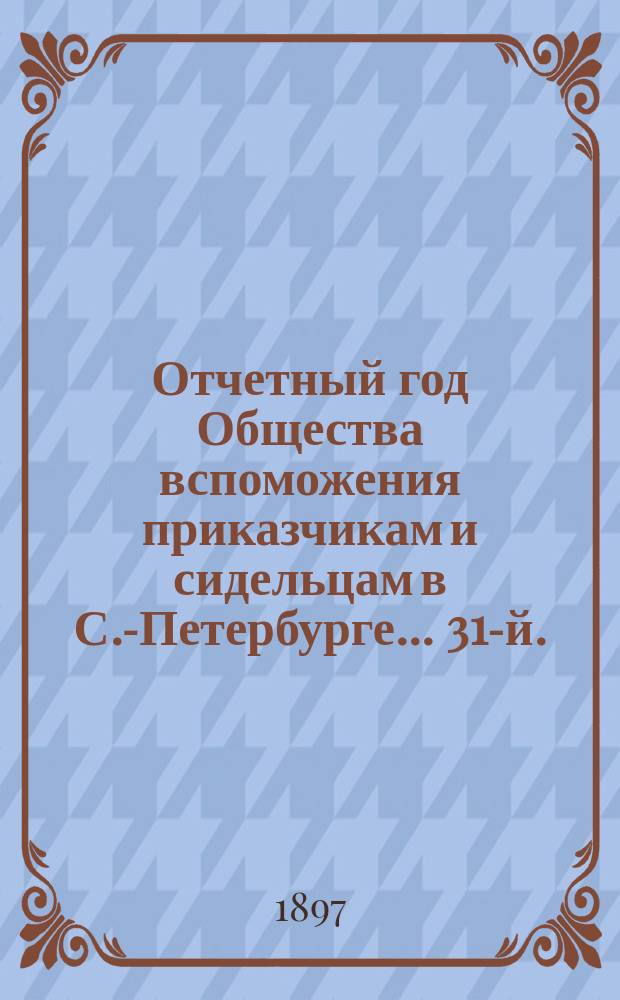 ... Отчетный год Общества вспоможения приказчикам и сидельцам в С.-Петербурге... 31-й... с 1 января 1896 г. по 1 января 1897 г.