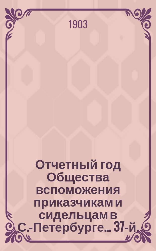 ... Отчетный год Общества вспоможения приказчикам и сидельцам в С.-Петербурге... 37-й... с 1 января 1902 г. по 1 января 1903 г.