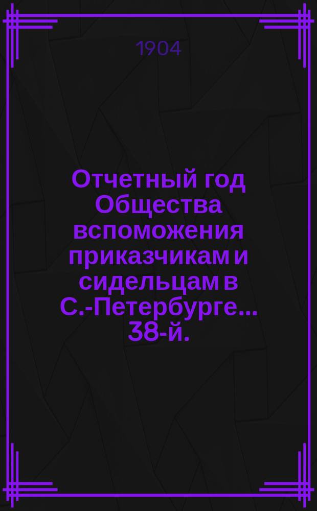 ... Отчетный год Общества вспоможения приказчикам и сидельцам в С.-Петербурге... 38-й... с 1 января 1903 г. по 1 января 1904 г.