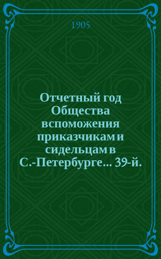 ... Отчетный год Общества вспоможения приказчикам и сидельцам в С.-Петербурге... 39-й... с 1-го января 1904 г. по 1-е января 1905 г.