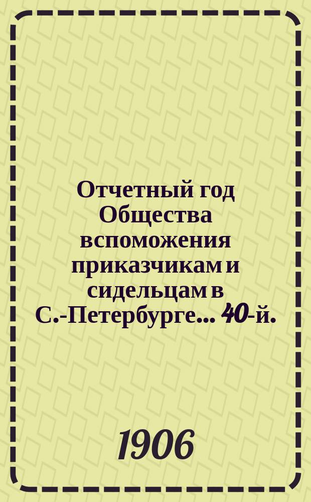 ... Отчетный год Общества вспоможения приказчикам и сидельцам в С.-Петербурге... 40-й... с 1-го января 1905 г. по 1-е января 1906 г.