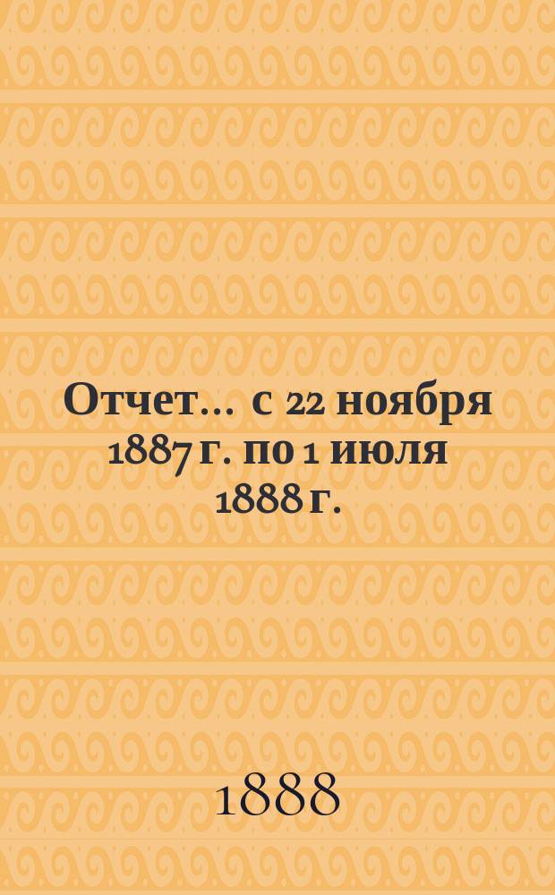 Отчет... ... с 22 ноября 1887 г. по 1 июля 1888 г.