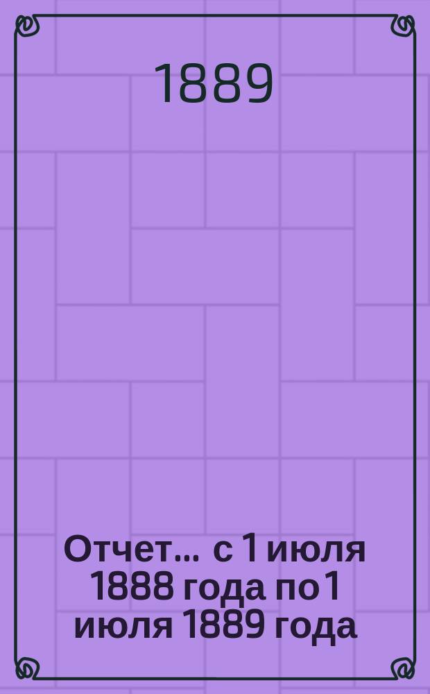Отчет... ... с 1 июля 1888 года по 1 июля 1889 года