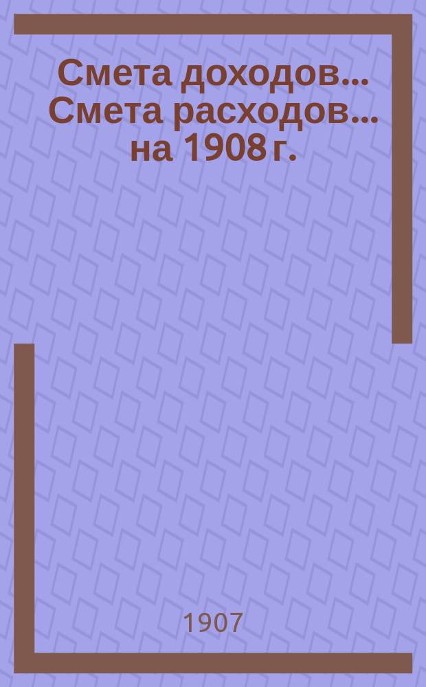 Смета доходов... Смета расходов... ... на 1908 г.