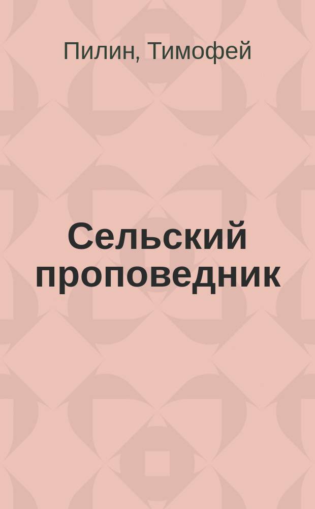 Сельский проповедник : Сборник поучений, приспособленных к пониманию простого народа, протоиерея Тимофея Пилина, настоятеля м. Черновец, Успенской церкви, Подольской епархии