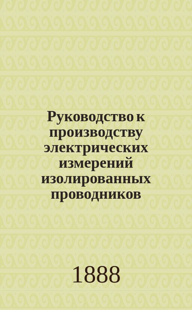 Руководство к производству электрических измерений изолированных проводников (кабелей) : (С 180 рис. в тексте, с 17 черт. разных шем и приборов и вспомогательными табл. для вычислений)