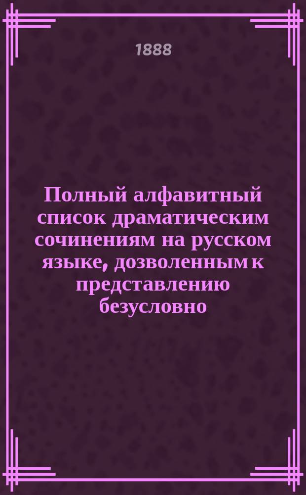 Полный алфавитный список драматическим сочинениям на русском языке, дозволенным к представлению безусловно, с приложением циркулярных распоряжений от 21 марта 1884 года за № 1361, 15-го и 20-го мая 1888 г. за №№ 2139 и 2201 : (Испр. и доп. по 1 янв. 1888 г.)