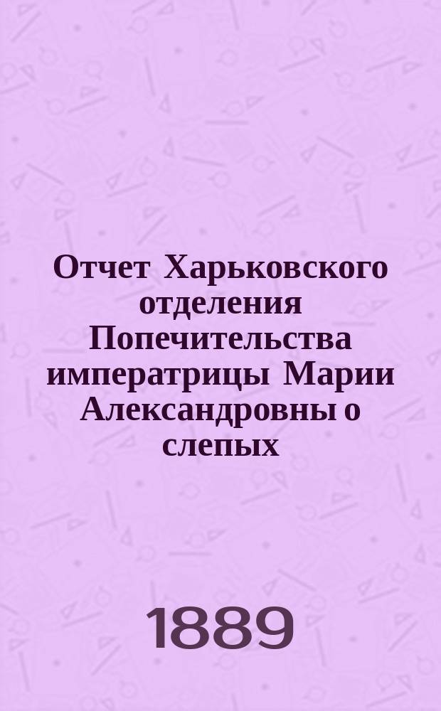 Отчет Харьковского отделения Попечительства императрицы Марии Александровны о слепых... за 1888 год