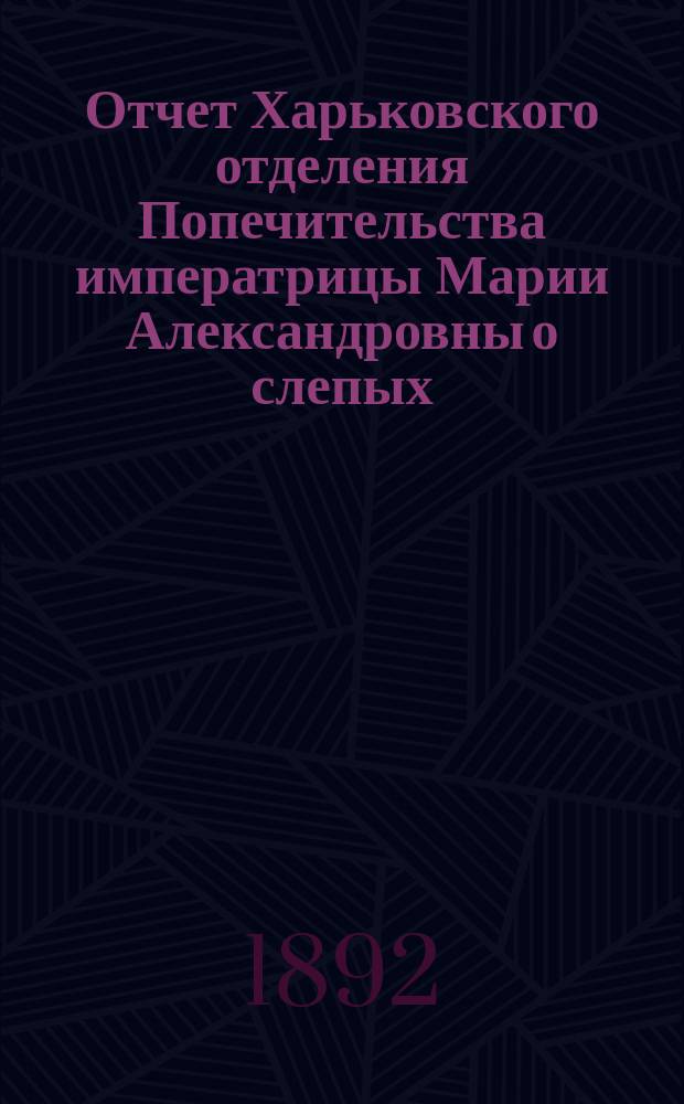 Отчет Харьковского отделения Попечительства императрицы Марии Александровны о слепых... за 1891 год