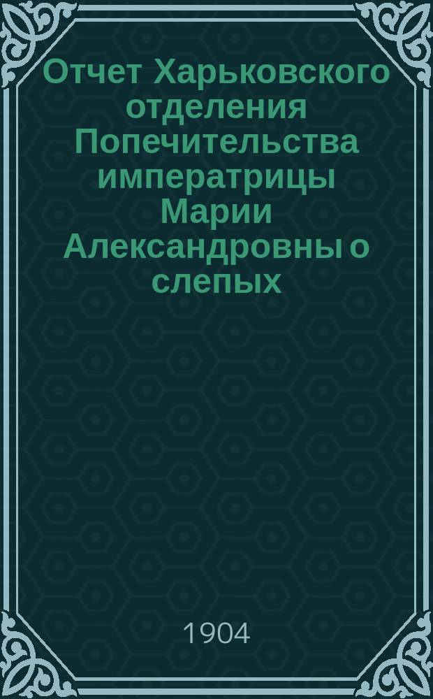 Отчет Харьковского отделения Попечительства императрицы Марии Александровны о слепых... за 1903 год