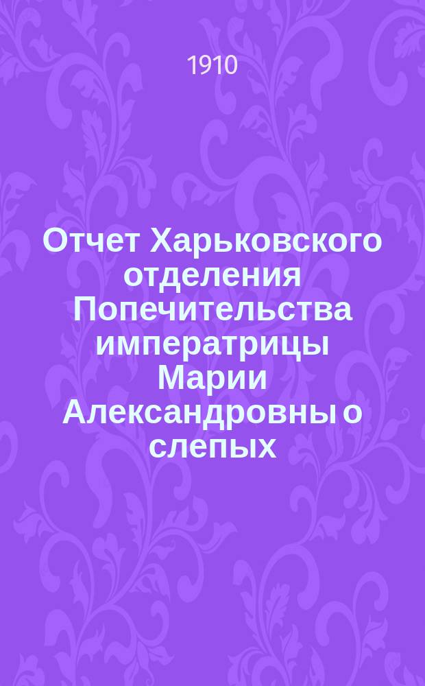 Отчет Харьковского отделения Попечительства императрицы Марии Александровны о слепых... за 1909 год