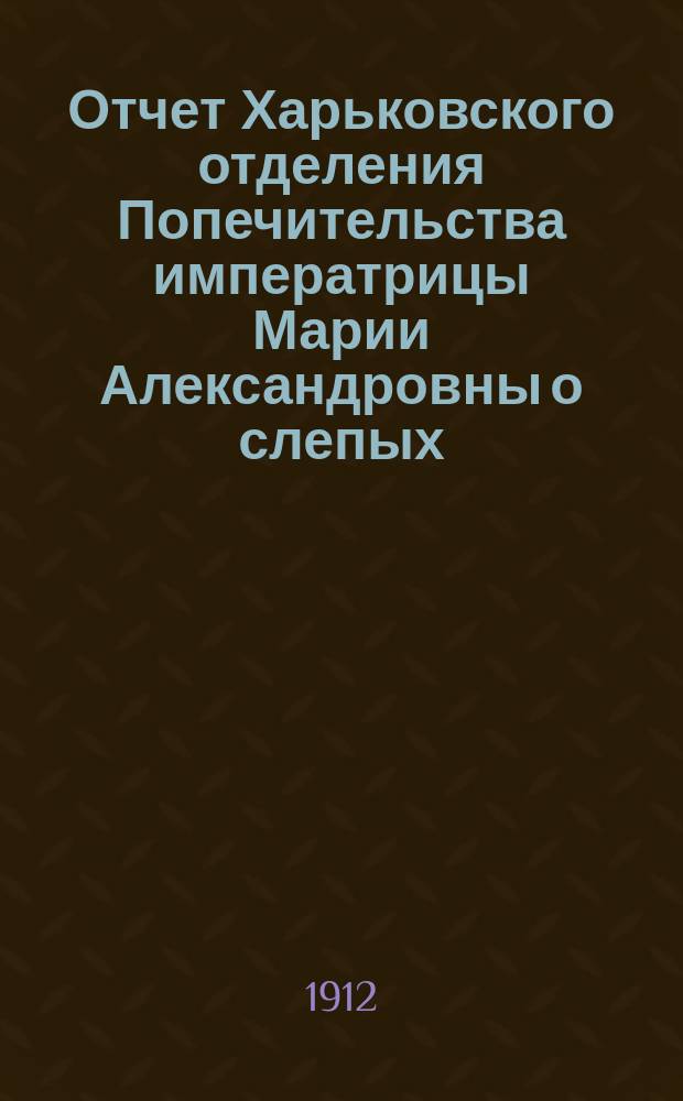 Отчет Харьковского отделения Попечительства императрицы Марии Александровны о слепых... за 1911 год. Численность... : Численность и состав слепых Харьковской губернии по сведениям, собранным в 1911 году Советом Харьковского отделения попечительства о слепых