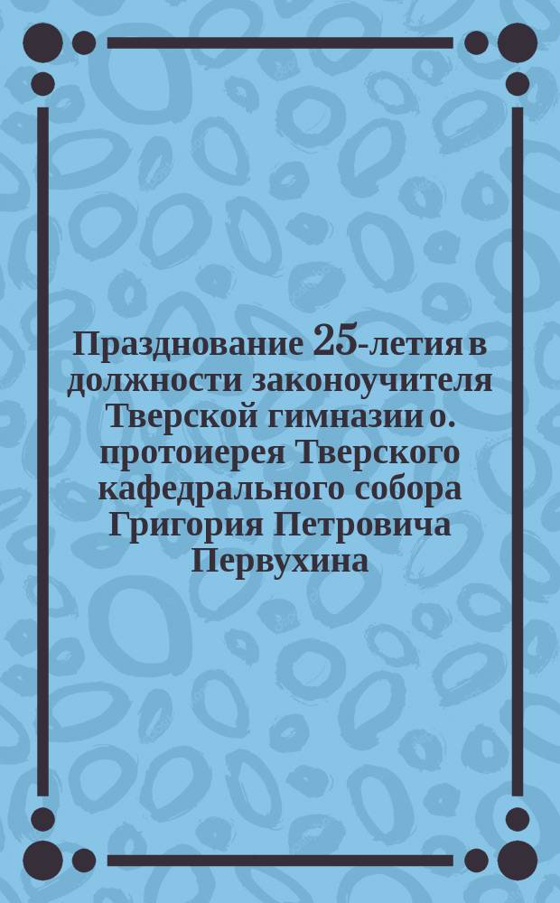 Празднование 25-летия в должности законоучителя Тверской гимназии о. протоиерея Тверского кафедрального собора Григория Петровича Первухина