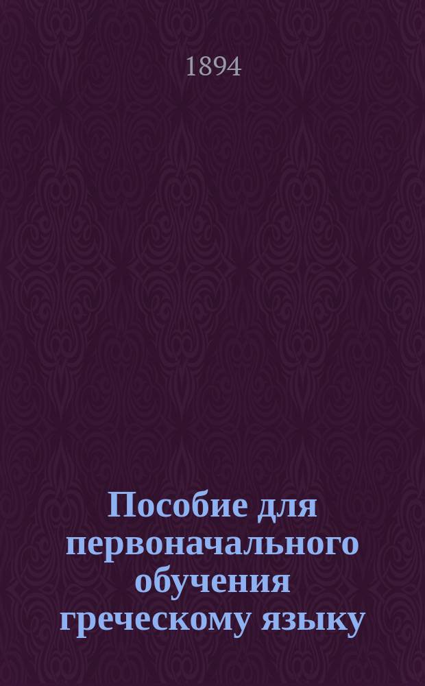 Пособие для первоначального обучения греческому языку : Для 3-го и на первое полугодие 4-го класса : С прил. "Краткой этимологии и некоторых главнейших синтаксических правил"