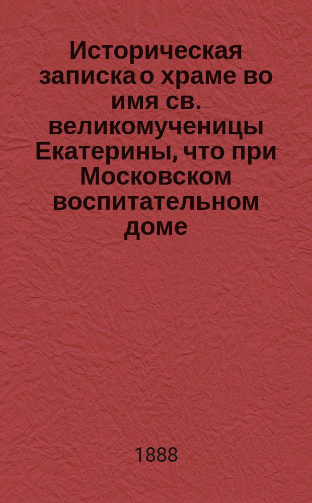 Историческая записка о храме во имя св. великомученицы Екатерины, что при Московском воспитательном доме (за сто лет его существования 1788-1888 г.) : С фотогр. снимком внутр. вида храма