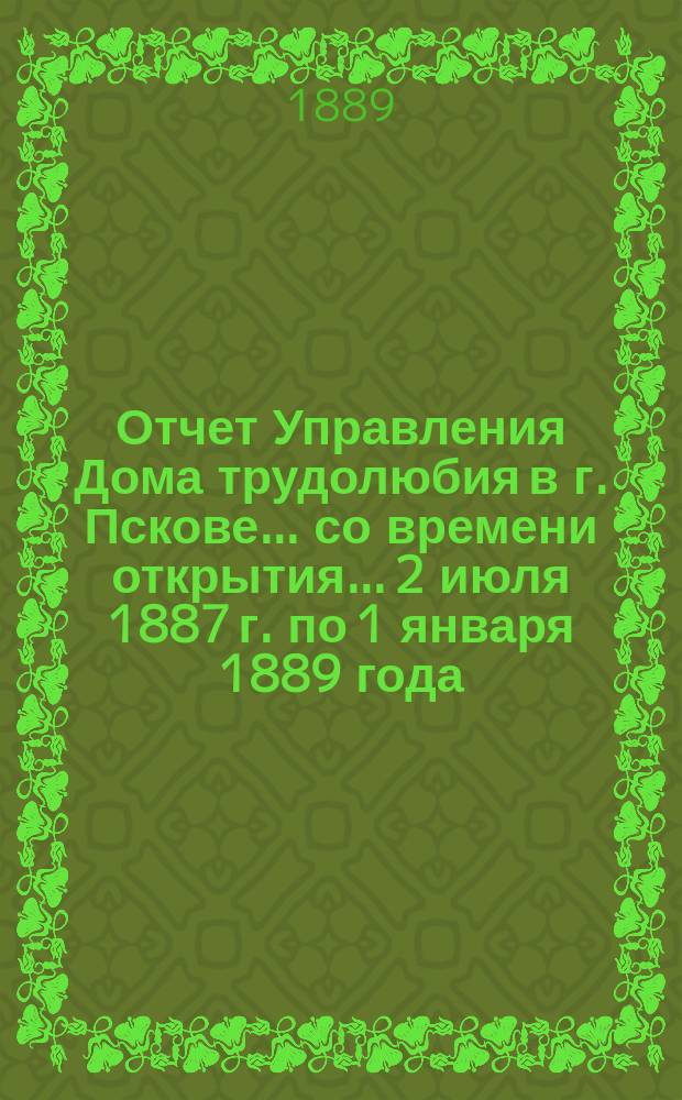 Отчет Управления Дома трудолюбия в г. Пскове... ... со времени открытия... 2 июля 1887 г. по 1 января 1889 года