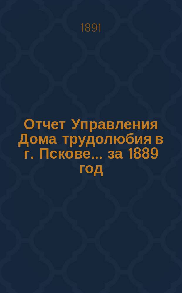 Отчет Управления Дома трудолюбия в г. Пскове... ... за 1889 год