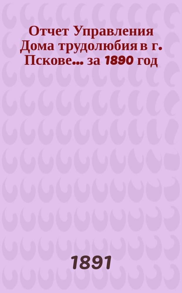 Отчет Управления Дома трудолюбия в г. Пскове... ... за 1890 год