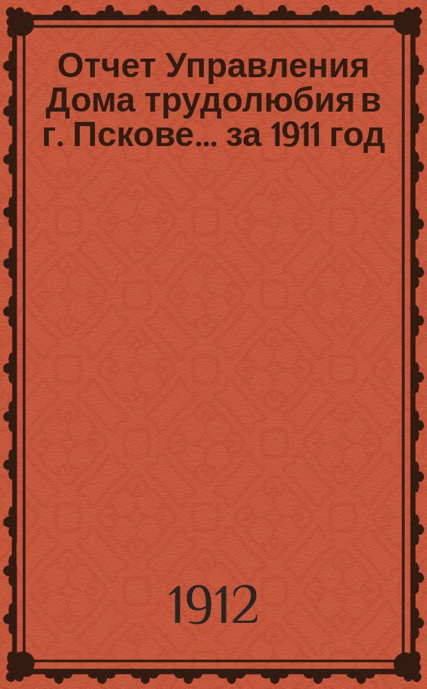 Отчет Управления Дома трудолюбия в г. Пскове... ... за 1911 год