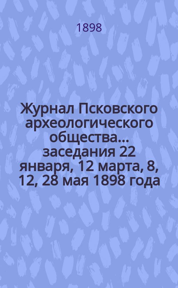 Журнал Псковского археологического общества... ... заседания 22 января, 12 марта, 8, 12, 28 мая 1898 года