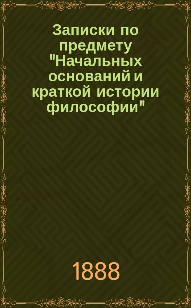 Записки по предмету "Начальных оснований и краткой истории философии" : Сост. применит. к прогр. этого предмета для духов. семинарий В. Раевский. Половина 1-я. Первая половина : Введение и краткая история философии