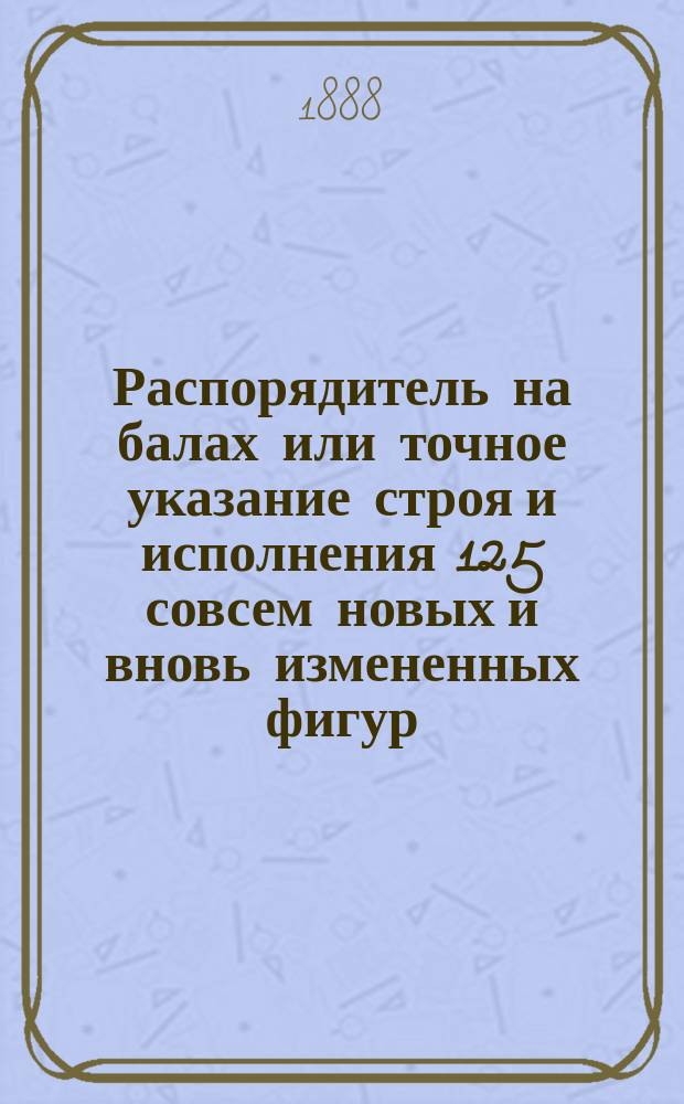 Распорядитель на балах или точное указание строя и исполнения 125 совсем новых и вновь измененных фигур : № 1-. № 1