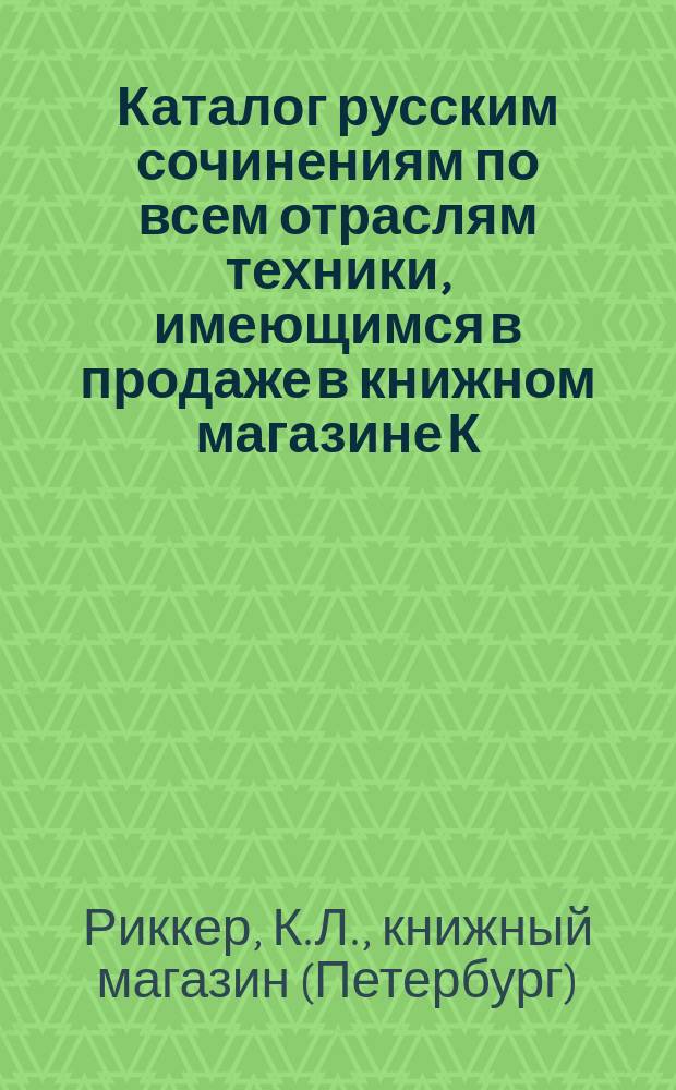 Каталог русским сочинениям по всем отраслям техники, имеющимся в продаже в книжном магазине К. Риккера в С.-Петербурге, комиссионера... Публичной библиотеки...