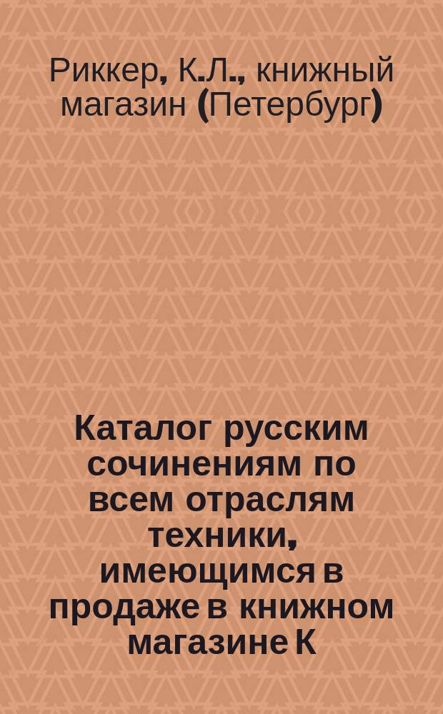 Каталог русским сочинениям по всем отраслям техники, имеющимся в продаже в книжном магазине К. Риккера в С.-Петербурге, комиссионера... Публичной библиотеки...