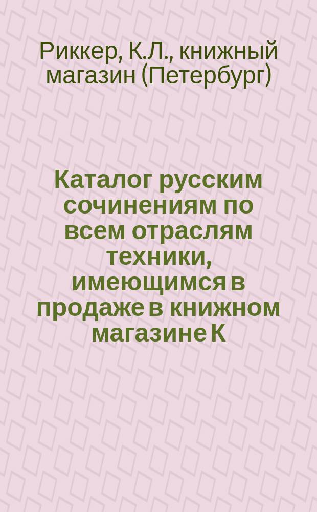 Каталог русским сочинениям по всем отраслям техники, имеющимся в продаже в книжном магазине К. Риккера в С.-Петербурге, комиссионера... Публичной библиотеки...